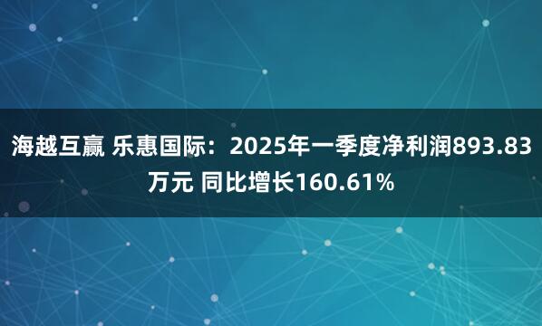 海越互赢 乐惠国际：2025年一季度净利润893.83万元 同比增长160.61%