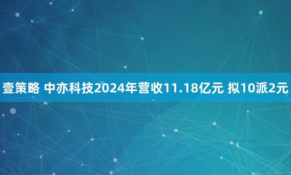 壹策略 中亦科技2024年营收11.18亿元 拟10派2元