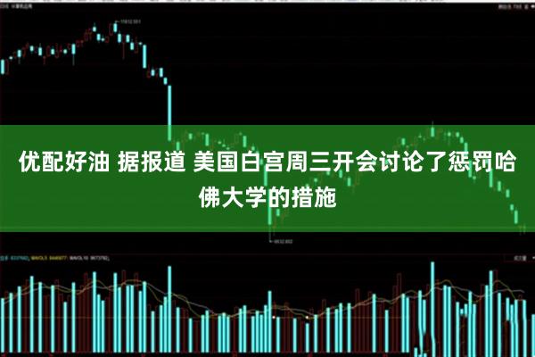 优配好油 据报道 美国白宫周三开会讨论了惩罚哈佛大学的措施