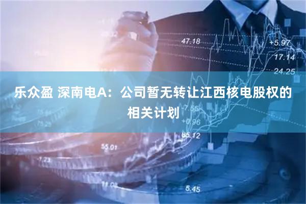 乐众盈 深南电A：公司暂无转让江西核电股权的相关计划