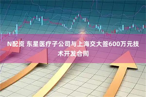 N配资 东星医疗子公司与上海交大签600万元技术开发合同