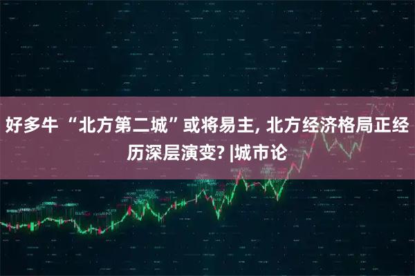 好多牛 “北方第二城”或将易主, 北方经济格局正经历深层演变? |城市论