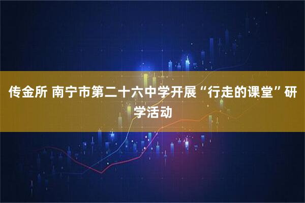传金所 南宁市第二十六中学开展“行走的课堂”研学活动