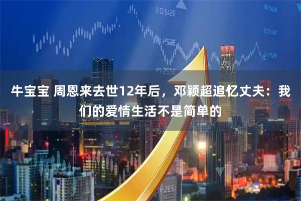 牛宝宝 周恩来去世12年后,邓颖超追忆丈夫:我们的爱情生活不是简单的