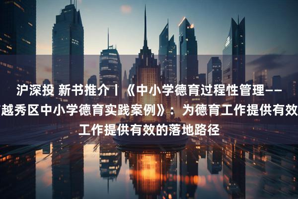 沪深投 新书推介丨《中小学德育过程性管理——基于广州市越秀区中小学德育实践案例》:为德育工作提供有效的落地路径