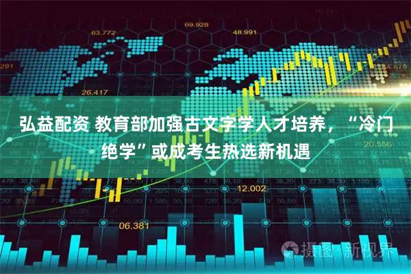 弘益配资 教育部加强古文字学人才培养，“冷门绝学”或成考生热选新机遇