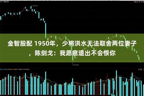 金智股配 1950年，少将洪水无法取舍两位妻子，陈剑戈：我愿意退出不会恨你