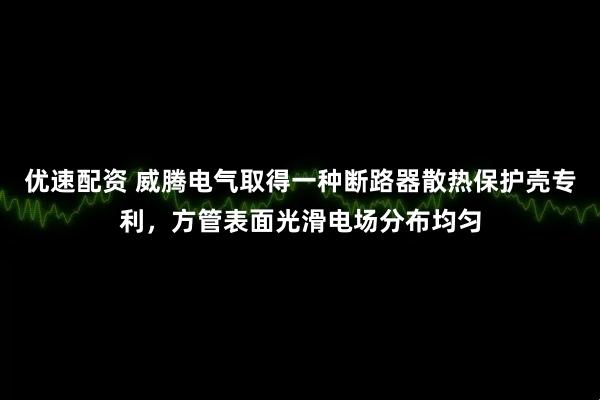 优速配资 威腾电气取得一种断路器散热保护壳专利，方管表面光滑电场分布均匀