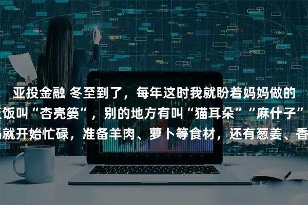 亚投金融 冬至到了，每年这时我就盼着妈妈做的饭。在我们这儿，冬至饭叫“杏壳篓”，别的地方有叫“猫耳朵”“麻什子”的。冬至前一天，妈妈就开始忙碌，准备羊肉、萝卜等食材，还有葱姜、香菜这些配料。冬至一早，她先炒臊蛋子，再加水慢煮，另一灶烧开水。等我被香味馋醒，面已经和好饧好。我跟着妈妈，还能得到香喷喷