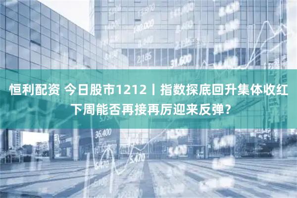 恒利配资 今日股市1212丨指数探底回升集体收红 下周能否再接再厉迎来反弹?