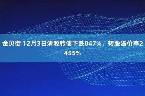 金贝街 12月3日清源转债下跌047%，转股溢价率2455%