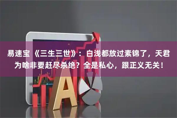 易速宝 《三生三世》:白浅都放过素锦了,天君为啥非要赶尽杀绝?全是私心,跟正义无关!
