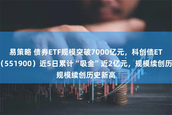易策略 债券ETF规模突破7000亿元，科创债ETF招商（551900）近5日累计“吸金”近2亿元，规模续创历史新高