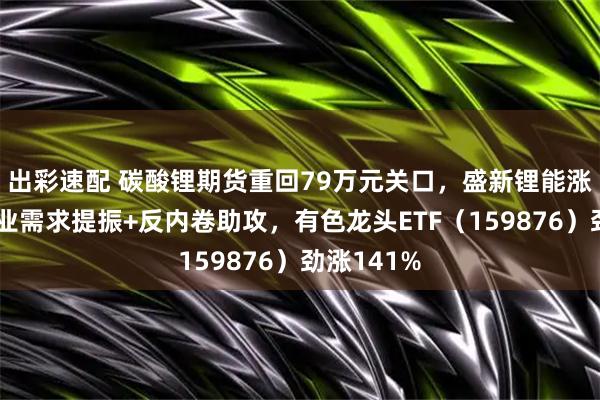 出彩速配 碳酸锂期货重回79万元关口，盛新锂能涨停！制造业需求提振+反内卷助攻，有色龙头ETF（159876）劲涨141%