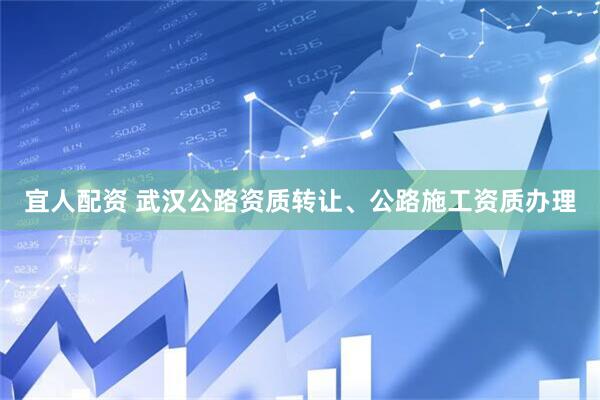 宜人配资 武汉公路资质转让、公路施工资质办理
