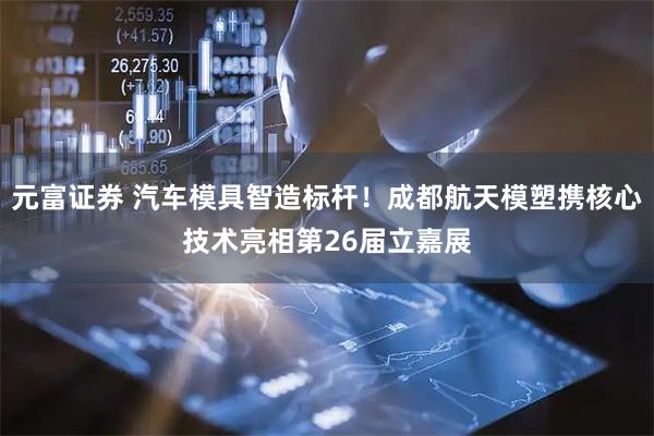 元富证券 汽车模具智造标杆！成都航天模塑携核心技术亮相第26届立嘉展