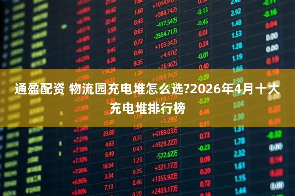 通盈配资 物流园充电堆怎么选?2026年4月十大充电堆排行榜